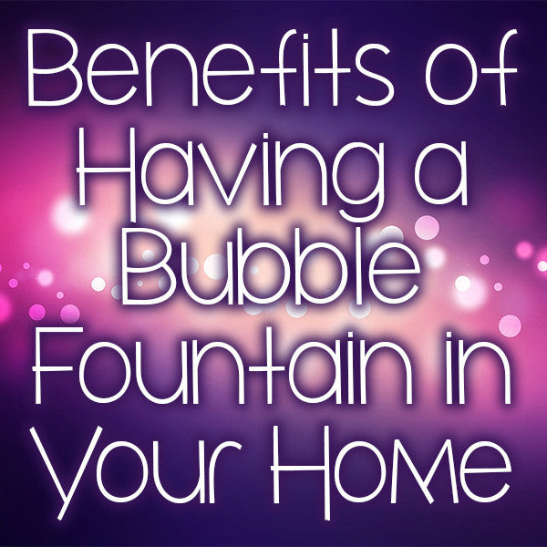 Benefits of Having a Bubble Fountain in Your Home